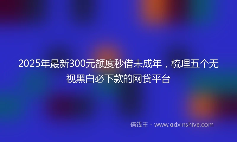 2025年最新300元额度秒借未成年，梳理五个无视黑白必下款的网贷平台