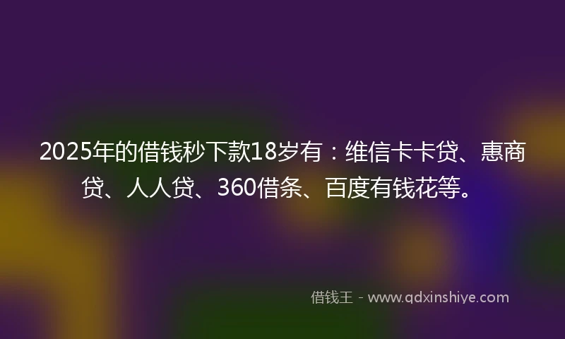 2025年的借钱秒下款18岁有：维信卡卡贷、惠商贷、人人贷、360借条、百度有钱花等。