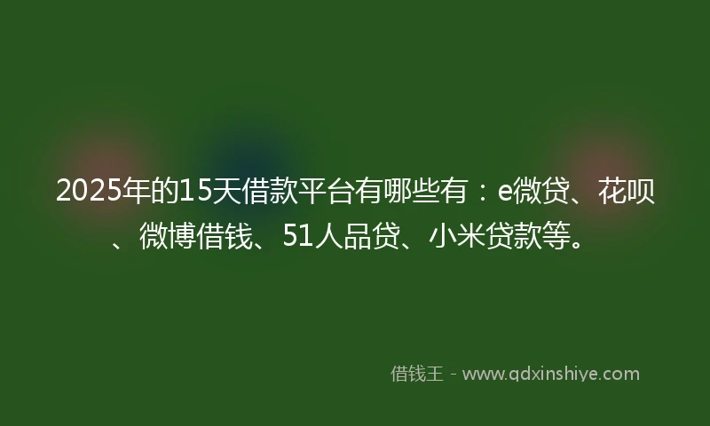2025年的15天借款平台有哪些有：e微贷、花呗、微博借钱、51人品贷、小米贷款等。