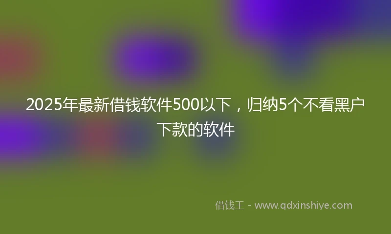 2025年最新借钱软件500以下，归纳5个不看黑户下款的软件