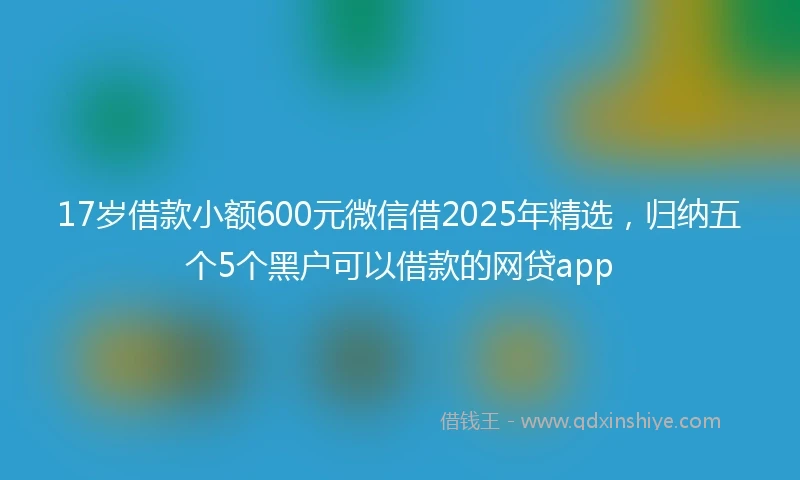 17岁借款小额600元微信借2025年精选，归纳五个5个黑户可以借款的网贷app