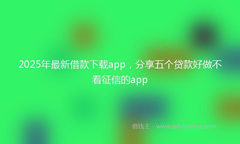 2025年最新借款下载app，分享五个贷款好做不看征信的app