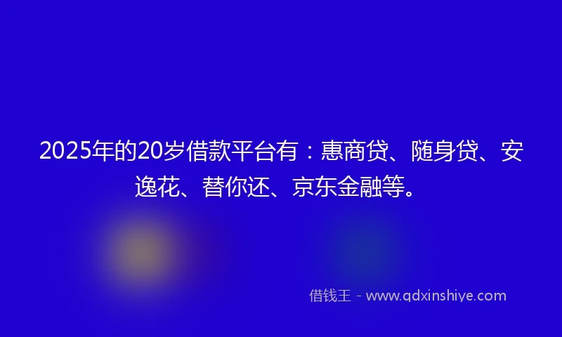 2025年的20岁借款平台有：惠商贷、随身贷、安逸花、替你还、京东金融等。