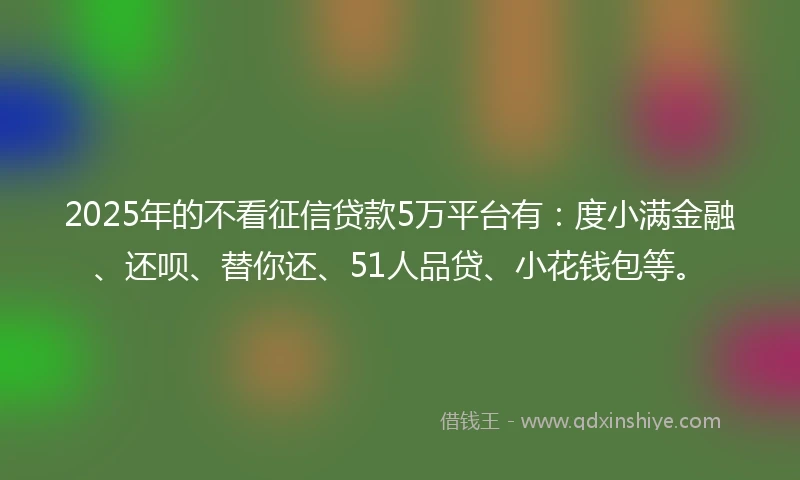 2025年的不看征信贷款5万平台有：度小满金融、还呗、替你还、51人品贷、小花钱包等。