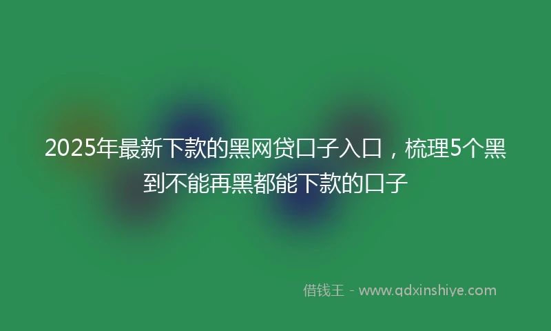 2025年最新下款的黑网贷口子入口，梳理5个黑到不能再黑都能下款的口子