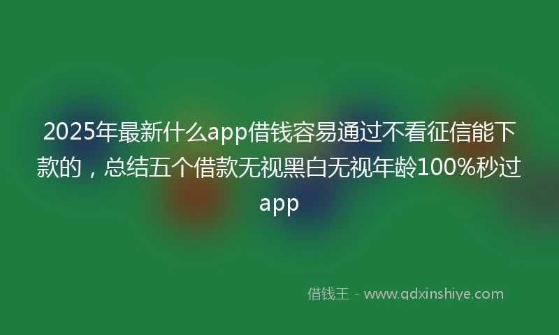 2025年最新什么app借钱容易通过不看征信能下款的，总结五个借款无视黑白无视年龄100%秒过app