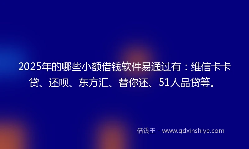 2025年的哪些小额借钱软件易通过有：维信卡卡贷、还呗、东方汇、替你还、51人品贷等。