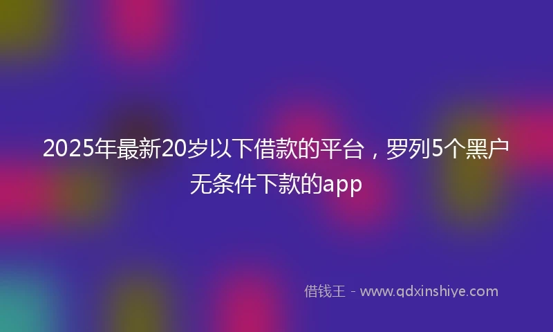 2025年最新20岁以下借款的平台，罗列5个黑户无条件下款的app