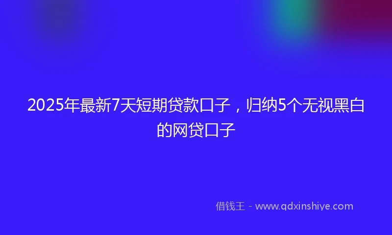 2025年最新7天短期贷款口子，归纳5个无视黑白的网贷口子
