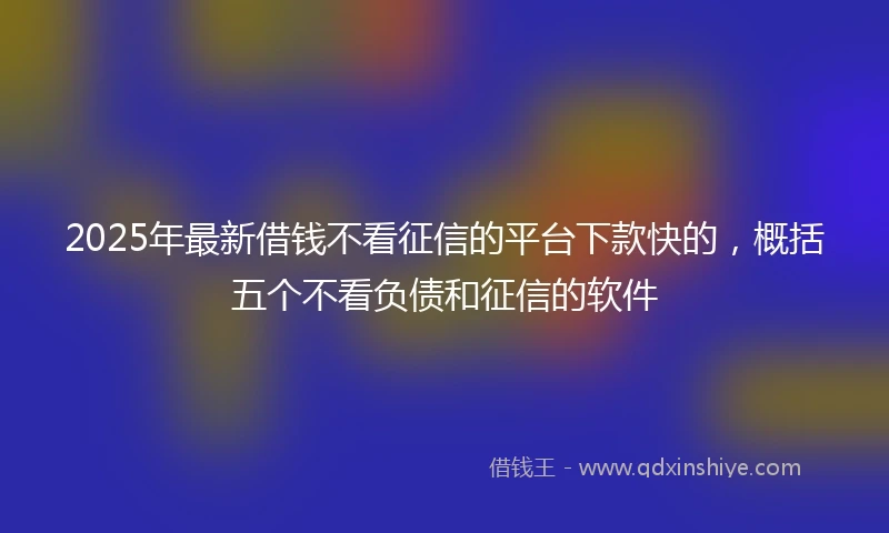 2025年最新借钱不看征信的平台下款快的，概括五个不看负债和征信的软件