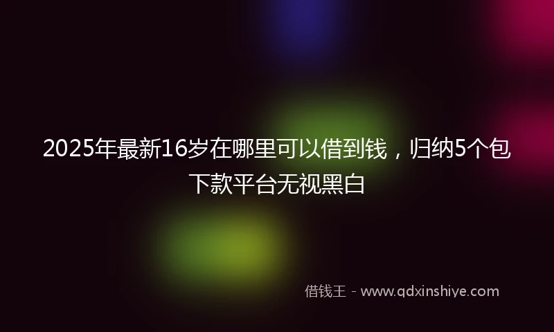 2025年最新16岁在哪里可以借到钱，归纳5个包下款平台无视黑白
