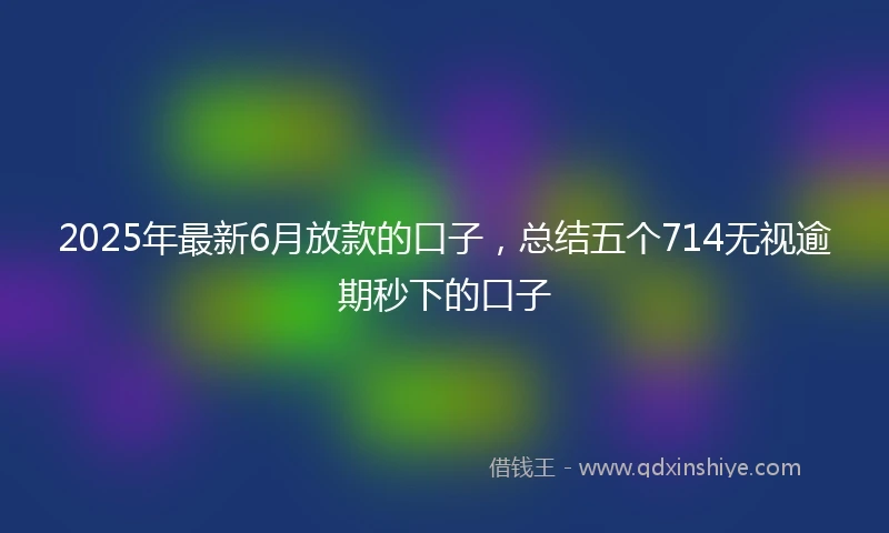 2025年最新6月放款的口子，总结五个714无视逾期秒下的口子