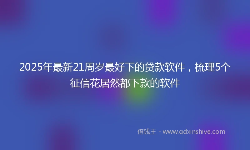 2025年最新21周岁最好下的贷款软件，梳理5个征信花居然都下款的软件