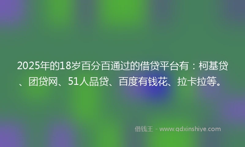 2025年的18岁百分百通过的借贷平台有：柯基贷、团贷网、51人品贷、百度有钱花、拉卡拉等。