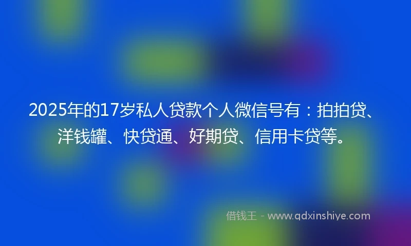 2025年的17岁私人贷款个人微信号有：拍拍贷、洋钱罐、快贷通、好期贷、信用卡贷等。