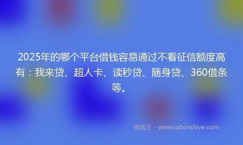 2025年的哪个平台借钱容易通过不看征信额度高有：我来贷、超人卡、读秒贷、随身贷、360借条等。