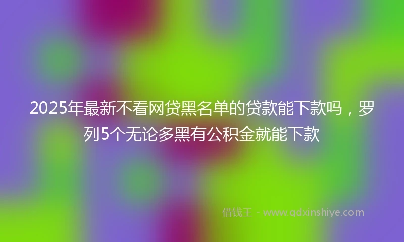2025年最新不看网贷黑名单的贷款能下款吗，罗列5个无论多黑有公积金就能下款