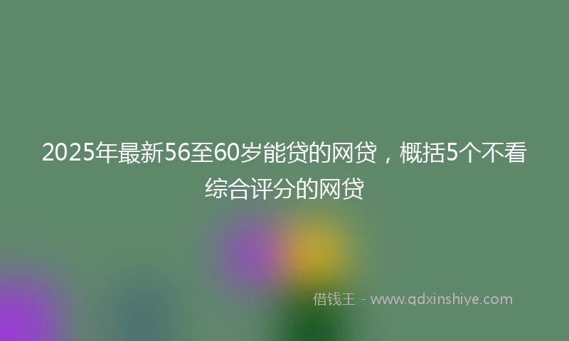2025年最新56至60岁能贷的网贷，概括5个不看综合评分的网贷
