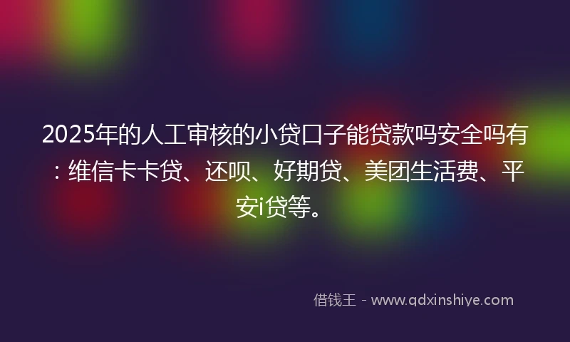 2025年的人工审核的小贷口子能贷款吗安全吗有：维信卡卡贷、还呗、好期贷、美团生活费、平安i贷等。