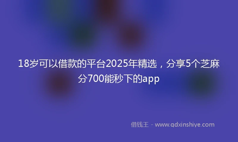 18岁可以借款的平台2025年精选，分享5个芝麻分700能秒下的app