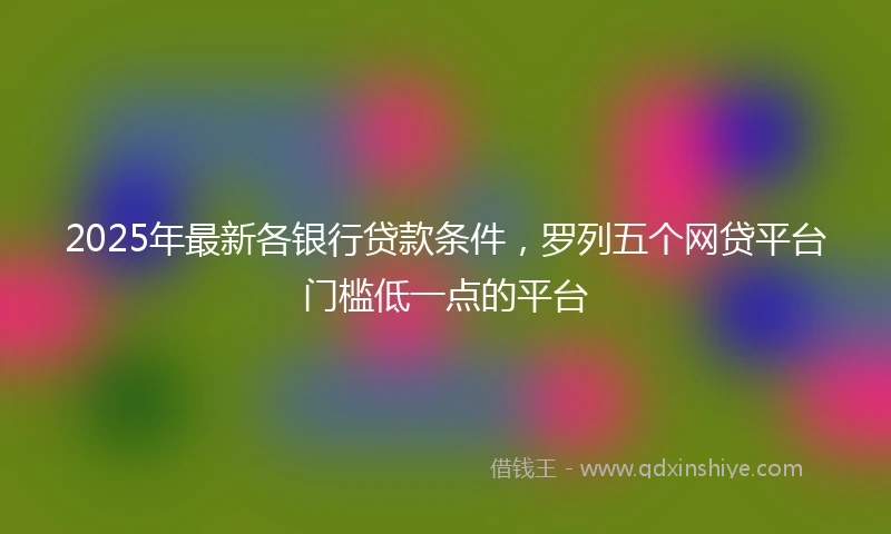 2025年最新各银行贷款条件，罗列五个网贷平台门槛低一点的平台