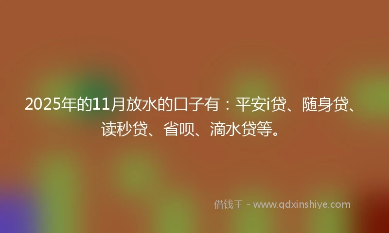 2025年的11月放水的口子有：平安i贷、随身贷、读秒贷、省呗、滴水贷等。