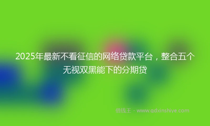 2025年最新不看征信的网络贷款平台，整合五个无视双黑能下的分期贷