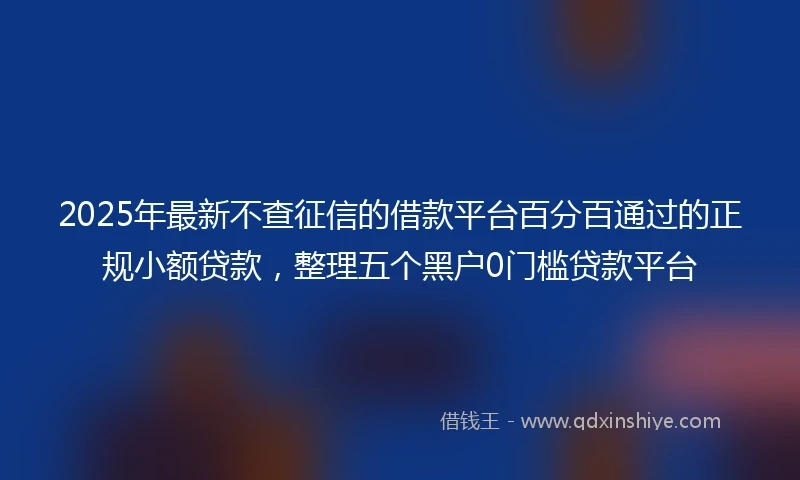 2025年最新不查征信的借款平台百分百通过的正规小额贷款，整理五个黑户0门槛贷款平台