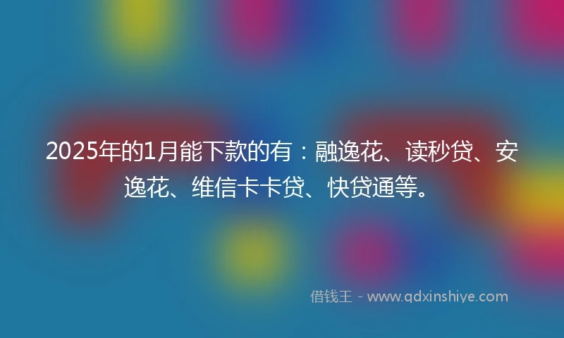 2025年的1月能下款的有：融逸花、读秒贷、安逸花、维信卡卡贷、快贷通等。