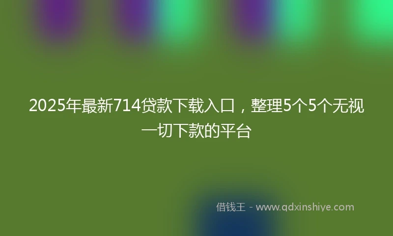 2025年最新714贷款下载入口，整理5个5个无视一切下款的平台