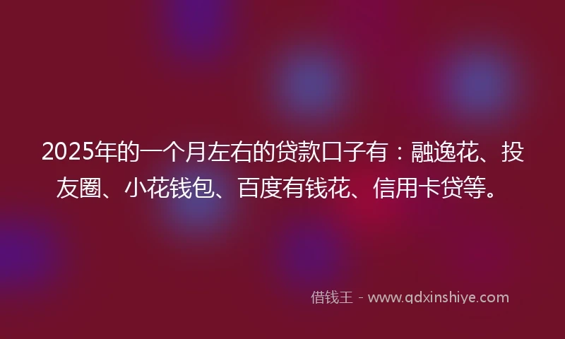 2025年的一个月左右的贷款口子有：融逸花、投友圈、小花钱包、百度有钱花、信用卡贷等。