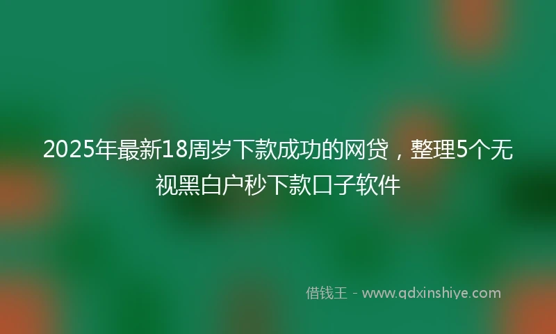 2025年最新18周岁下款成功的网贷，整理5个无视黑白户秒下款口子软件