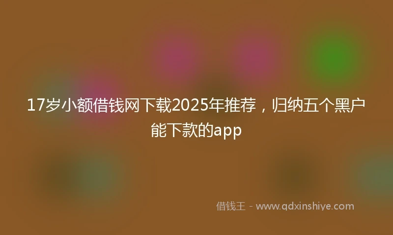 17岁小额借钱网下载2025年推荐，归纳五个黑户能下款的app