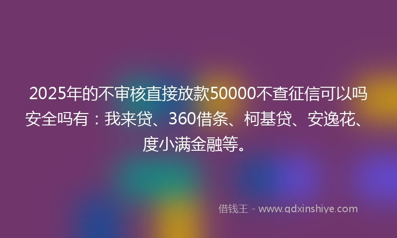 2025年的不审核直接放款50000不查征信可以吗安全吗有：我来贷、360借条、柯基贷、安逸花、度小满金融等。