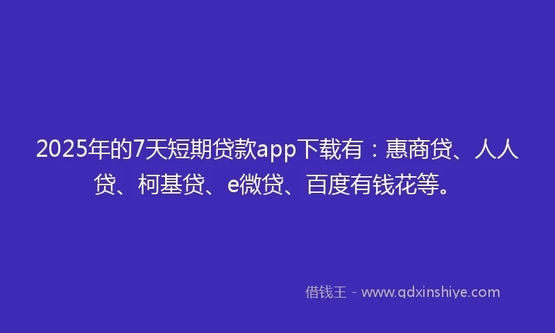 2025年的7天短期贷款app下载有：惠商贷、人人贷、柯基贷、e微贷、百度有钱花等。