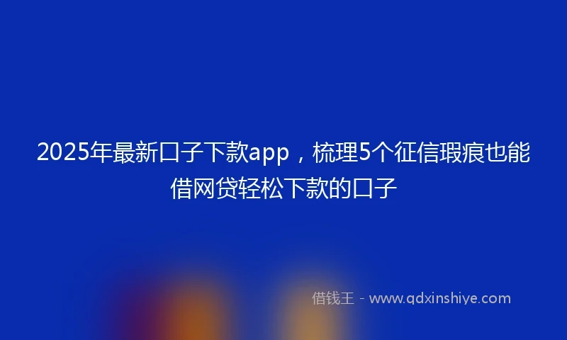 2025年最新口子下款app，梳理5个征信瑕疵也能借网贷轻松下款的口子