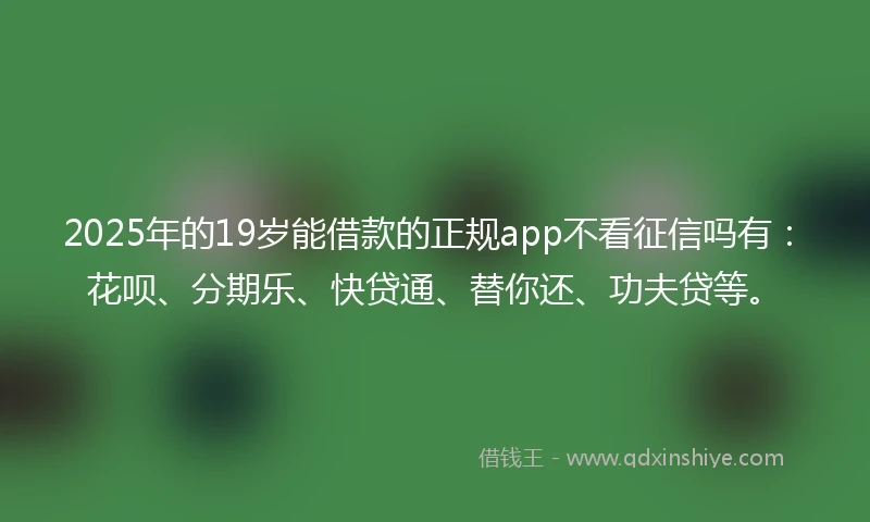 2025年的19岁能借款的正规app不看征信吗有：花呗、分期乐、快贷通、替你还、功夫贷等。