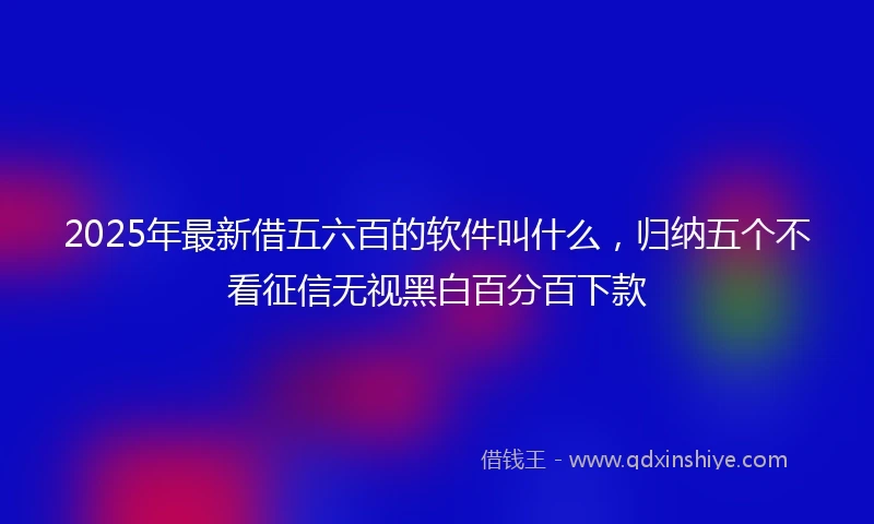 2025年最新借五六百的软件叫什么，归纳五个不看征信无视黑白百分百下款