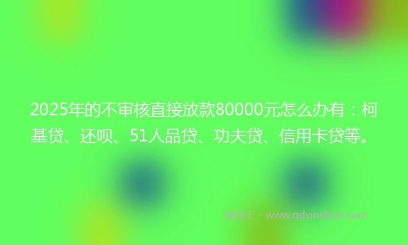 2025年的不审核直接放款80000元怎么办有：柯基贷、还呗、51人品贷、功夫贷、信用卡贷等。