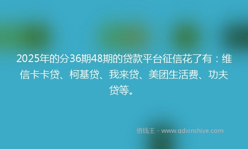 2025年的分36期48期的贷款平台征信花了有：维信卡卡贷、柯基贷、我来贷、美团生活费、功夫贷等。