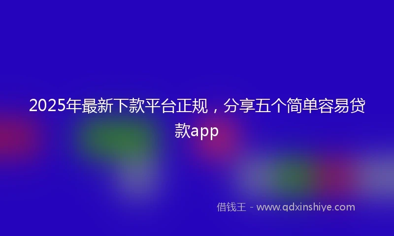2025年最新下款平台正规，分享五个简单容易贷款app