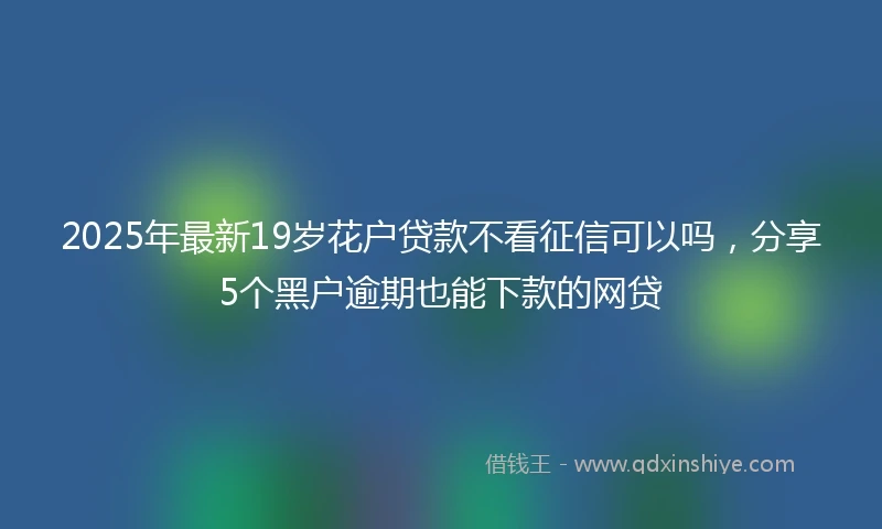 2025年最新19岁花户贷款不看征信可以吗，分享5个黑户逾期也能下款的网贷