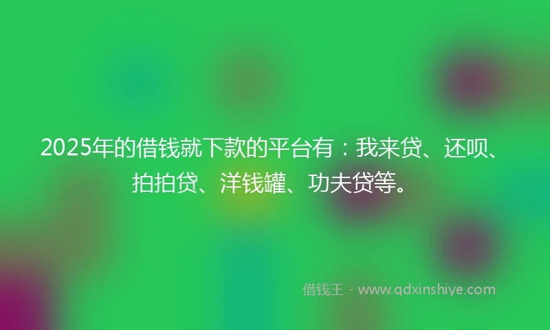 2025年的借钱就下款的平台有：我来贷、还呗、拍拍贷、洋钱罐、功夫贷等。