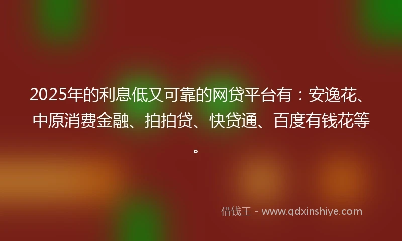 2025年的利息低又可靠的网贷平台有：安逸花、中原消费金融、拍拍贷、快贷通、百度有钱花等。