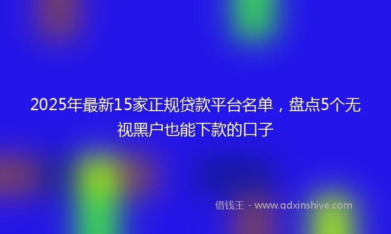 2025年最新15家正规贷款平台名单，盘点5个无视黑户也能下款的口子