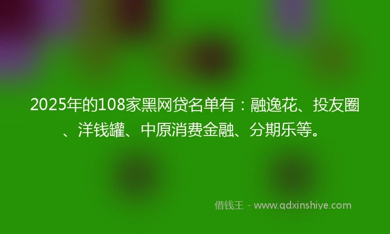 2025年的108家黑网贷名单有：融逸花、投友圈、洋钱罐、中原消费金融、分期乐等。