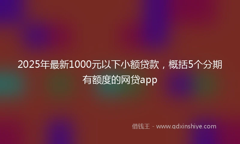 2025年最新1000元以下小额贷款，概括5个分期有额度的网贷app
