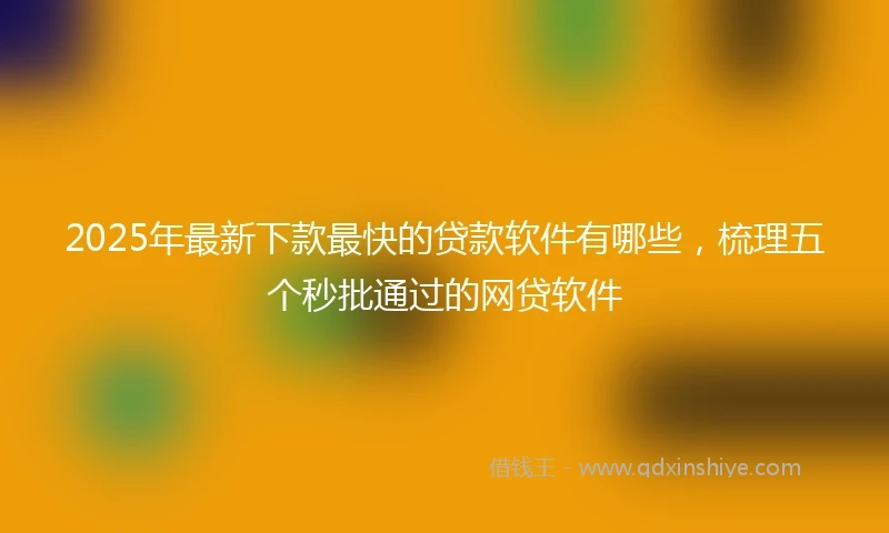 2025年最新下款最快的贷款软件有哪些，梳理五个秒批通过的网贷软件