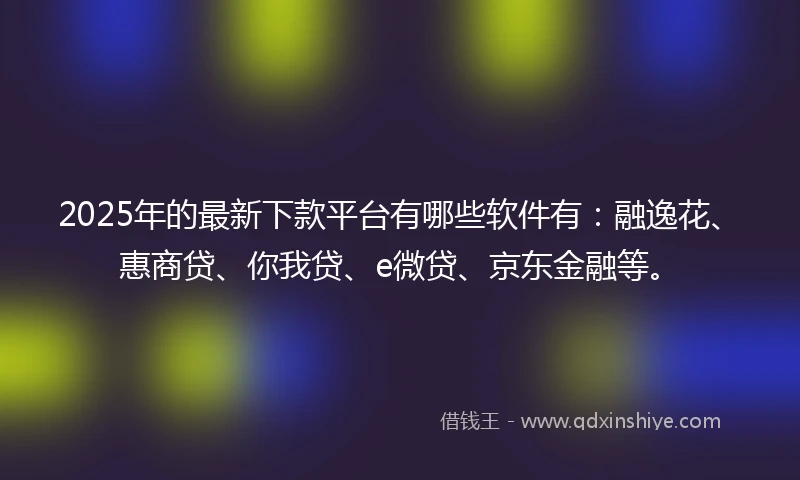 2025年的最新下款平台有哪些软件有：融逸花、惠商贷、你我贷、e微贷、京东金融等。