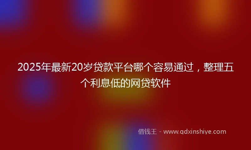 2025年最新20岁贷款平台哪个容易通过，整理五个利息低的网贷软件